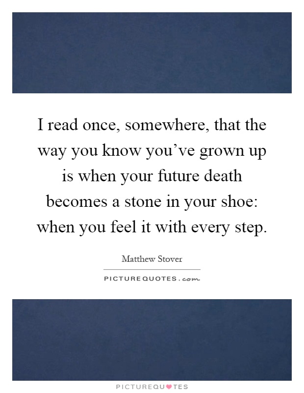 I read once, somewhere, that the way you know you've grown up is when your future death becomes a stone in your shoe: when you feel it with every step Picture Quote #1