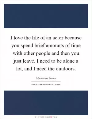 I love the life of an actor because you spend brief amounts of time with other people and then you just leave. I need to be alone a lot, and I need the outdoors Picture Quote #1
