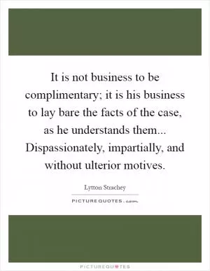 It is not business to be complimentary; it is his business to lay bare the facts of the case, as he understands them... Dispassionately, impartially, and without ulterior motives Picture Quote #1