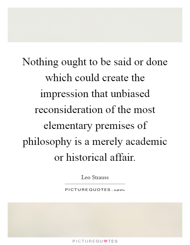 Nothing ought to be said or done which could create the impression that unbiased reconsideration of the most elementary premises of philosophy is a merely academic or historical affair Picture Quote #1