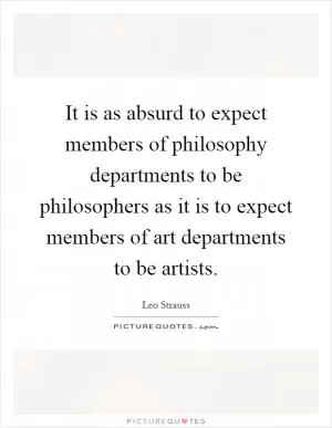 It is as absurd to expect members of philosophy departments to be philosophers as it is to expect members of art departments to be artists Picture Quote #1