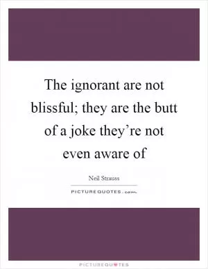 The ignorant are not blissful; they are the butt of a joke they’re not even aware of Picture Quote #1
