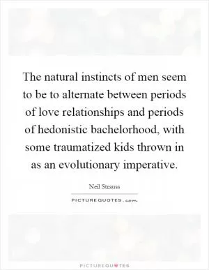 The natural instincts of men seem to be to alternate between periods of love relationships and periods of hedonistic bachelorhood, with some traumatized kids thrown in as an evolutionary imperative Picture Quote #1
