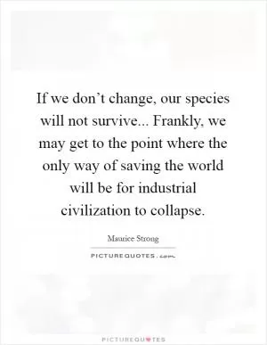 If we don’t change, our species will not survive... Frankly, we may get to the point where the only way of saving the world will be for industrial civilization to collapse Picture Quote #1