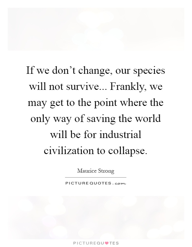 If we don't change, our species will not survive... Frankly, we may get to the point where the only way of saving the world will be for industrial civilization to collapse Picture Quote #1