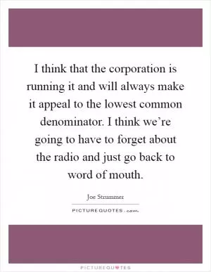 I think that the corporation is running it and will always make it appeal to the lowest common denominator. I think we’re going to have to forget about the radio and just go back to word of mouth Picture Quote #1