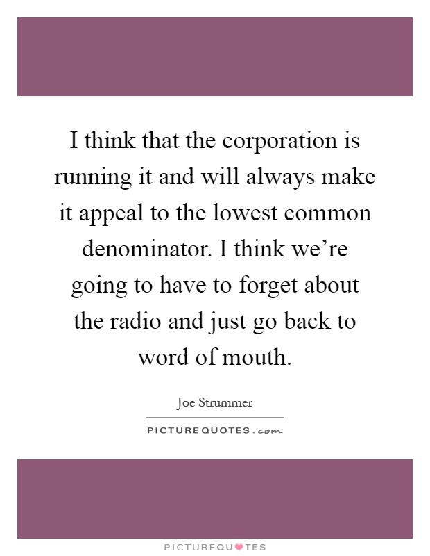 I think that the corporation is running it and will always make it appeal to the lowest common denominator. I think we're going to have to forget about the radio and just go back to word of mouth Picture Quote #1