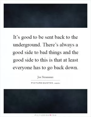 It’s good to be sent back to the underground. There’s always a good side to bad things and the good side to this is that at least everyone has to go back down Picture Quote #1