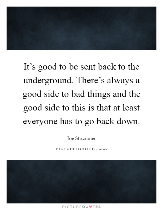 It's good to be sent back to the underground. There's always a good side to bad things and the good side to this is that at least everyone has to go back down Picture Quote #1