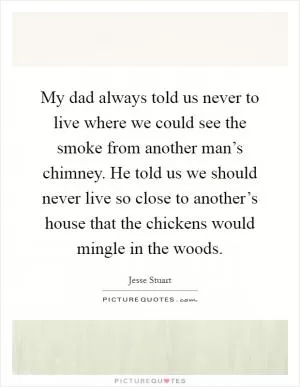 My dad always told us never to live where we could see the smoke from another man’s chimney. He told us we should never live so close to another’s house that the chickens would mingle in the woods Picture Quote #1