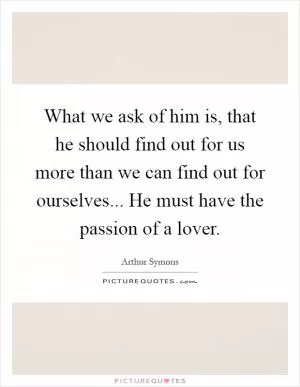 What we ask of him is, that he should find out for us more than we can find out for ourselves... He must have the passion of a lover Picture Quote #1