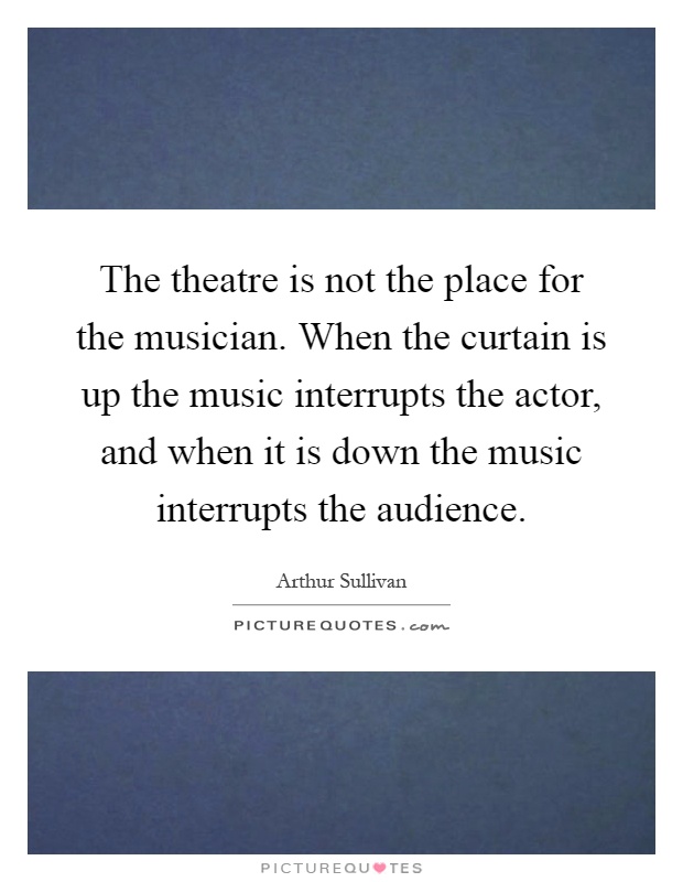 The theatre is not the place for the musician. When the curtain is up the music interrupts the actor, and when it is down the music interrupts the audience Picture Quote #1