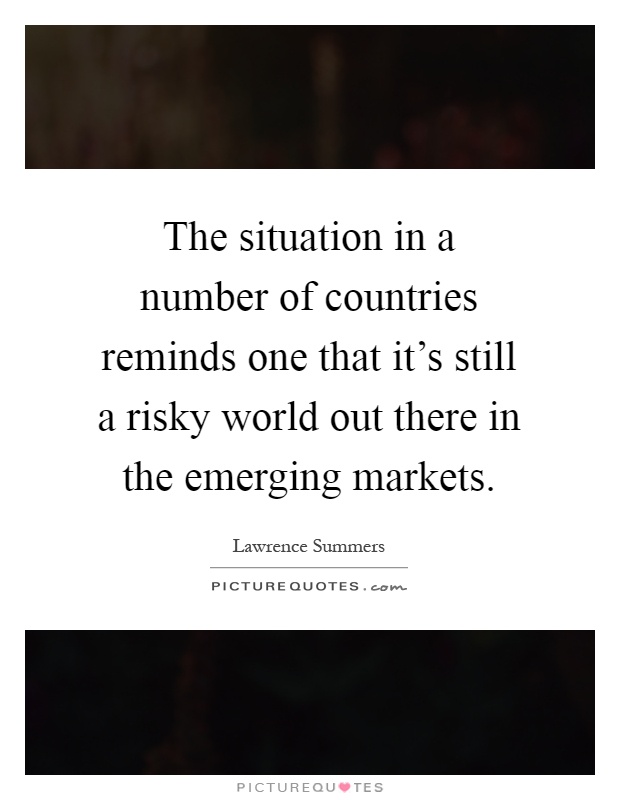 The situation in a number of countries reminds one that it's still a risky world out there in the emerging markets Picture Quote #1