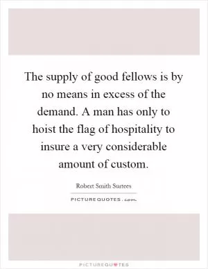 The supply of good fellows is by no means in excess of the demand. A man has only to hoist the flag of hospitality to insure a very considerable amount of custom Picture Quote #1