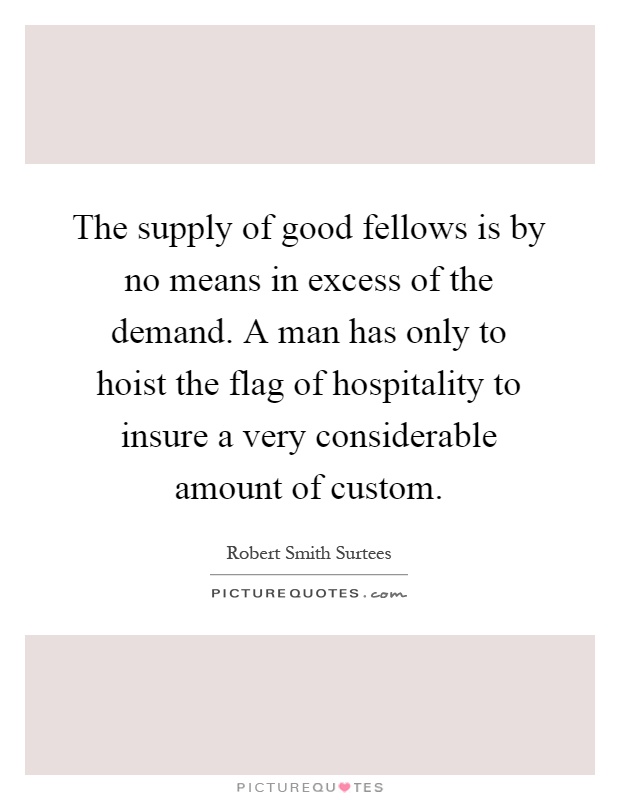 The supply of good fellows is by no means in excess of the demand. A man has only to hoist the flag of hospitality to insure a very considerable amount of custom Picture Quote #1