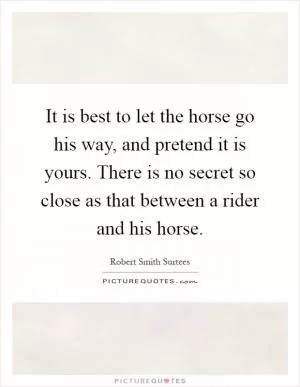 It is best to let the horse go his way, and pretend it is yours. There is no secret so close as that between a rider and his horse Picture Quote #1