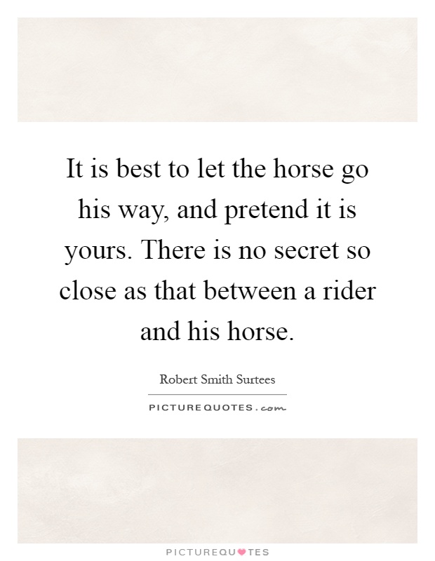 It is best to let the horse go his way, and pretend it is yours. There is no secret so close as that between a rider and his horse Picture Quote #1