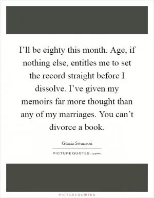 I’ll be eighty this month. Age, if nothing else, entitles me to set the record straight before I dissolve. I’ve given my memoirs far more thought than any of my marriages. You can’t divorce a book Picture Quote #1