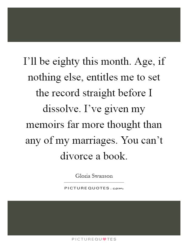 I'll be eighty this month. Age, if nothing else, entitles me to set the record straight before I dissolve. I've given my memoirs far more thought than any of my marriages. You can't divorce a book Picture Quote #1