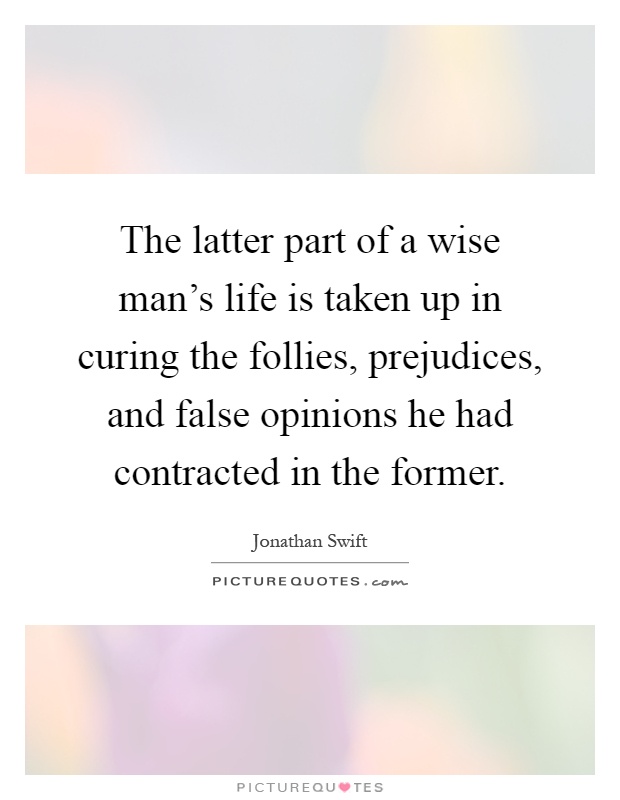 The latter part of a wise man's life is taken up in curing the follies, prejudices, and false opinions he had contracted in the former Picture Quote #1