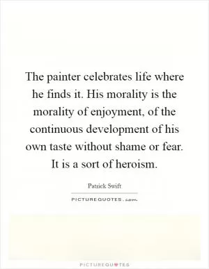 The painter celebrates life where he finds it. His morality is the morality of enjoyment, of the continuous development of his own taste without shame or fear. It is a sort of heroism Picture Quote #1