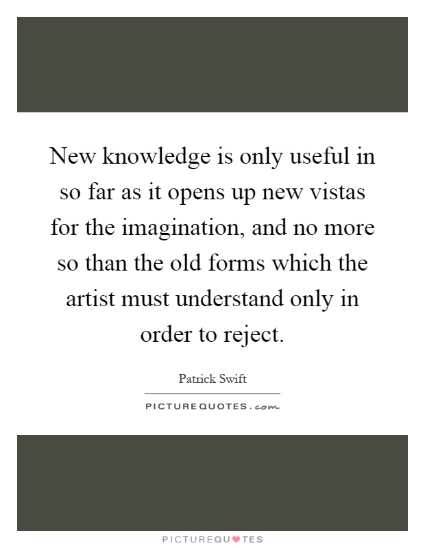 New knowledge is only useful in so far as it opens up new vistas for the imagination, and no more so than the old forms which the artist must understand only in order to reject Picture Quote #1