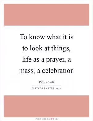 To know what it is to look at things, life as a prayer, a mass, a celebration Picture Quote #1