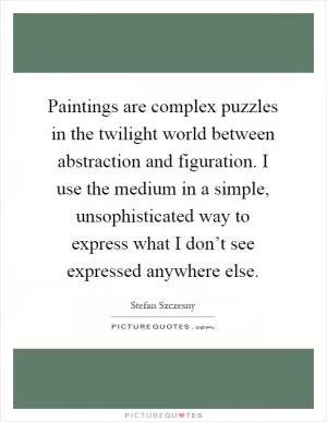 Paintings are complex puzzles in the twilight world between abstraction and figuration. I use the medium in a simple, unsophisticated way to express what I don’t see expressed anywhere else Picture Quote #1