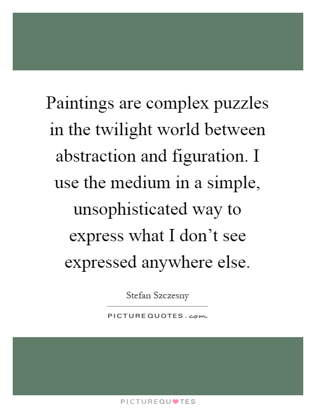 Paintings are complex puzzles in the twilight world between abstraction and figuration. I use the medium in a simple, unsophisticated way to express what I don't see expressed anywhere else Picture Quote #1