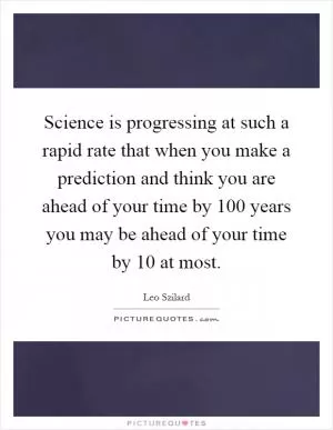 Science is progressing at such a rapid rate that when you make a prediction and think you are ahead of your time by 100 years you may be ahead of your time by 10 at most Picture Quote #1