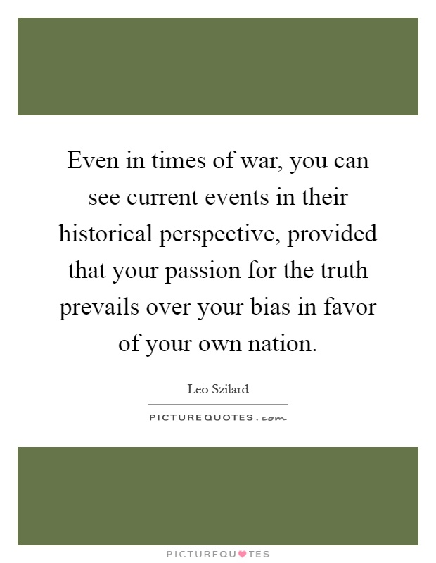 Even in times of war, you can see current events in their historical perspective, provided that your passion for the truth prevails over your bias in favor of your own nation Picture Quote #1