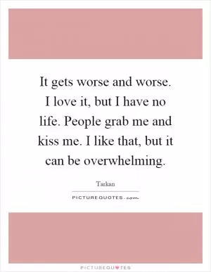 It gets worse and worse. I love it, but I have no life. People grab me and kiss me. I like that, but it can be overwhelming Picture Quote #1