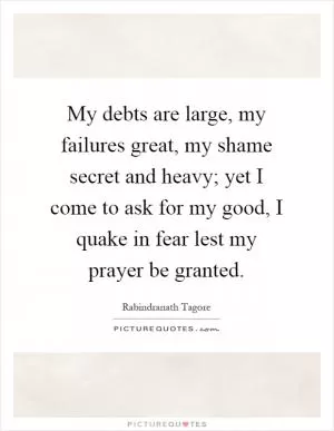 My debts are large, my failures great, my shame secret and heavy; yet I come to ask for my good, I quake in fear lest my prayer be granted Picture Quote #1