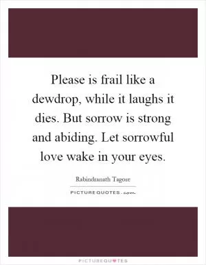 Please is frail like a dewdrop, while it laughs it dies. But sorrow is strong and abiding. Let sorrowful love wake in your eyes Picture Quote #1
