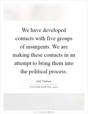 We have developed contacts with five groups of insurgents. We are making these contacts in an attempt to bring them into the political process Picture Quote #1