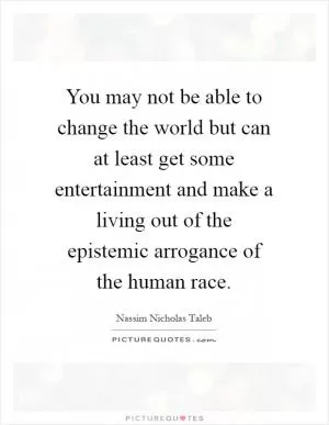 You may not be able to change the world but can at least get some entertainment and make a living out of the epistemic arrogance of the human race Picture Quote #1