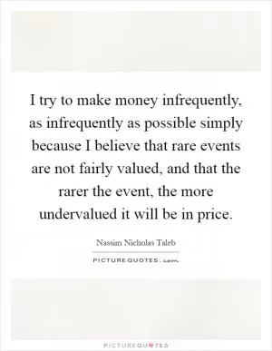 I try to make money infrequently, as infrequently as possible simply because I believe that rare events are not fairly valued, and that the rarer the event, the more undervalued it will be in price Picture Quote #1