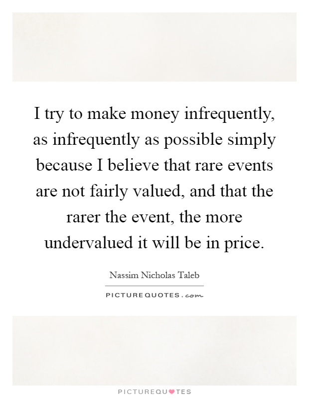 I try to make money infrequently, as infrequently as possible simply because I believe that rare events are not fairly valued, and that the rarer the event, the more undervalued it will be in price Picture Quote #1
