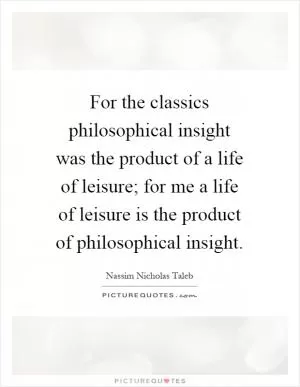 For the classics philosophical insight was the product of a life of leisure; for me a life of leisure is the product of philosophical insight Picture Quote #1