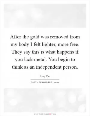 After the gold was removed from my body I felt lighter, more free. They say this is what happens if you lack metal. You begin to think as an independent person Picture Quote #1