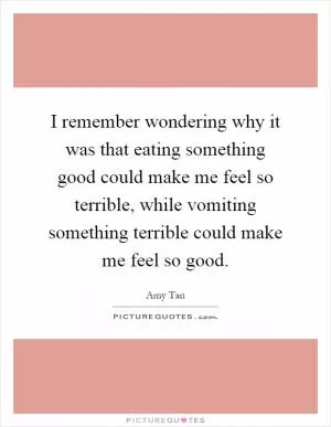 I remember wondering why it was that eating something good could make me feel so terrible, while vomiting something terrible could make me feel so good Picture Quote #1