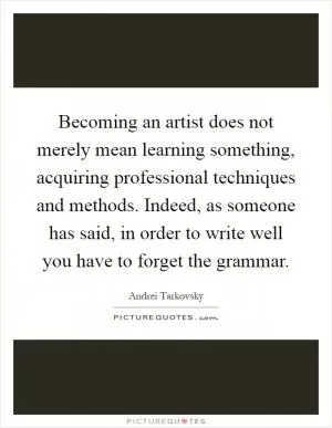 Becoming an artist does not merely mean learning something, acquiring professional techniques and methods. Indeed, as someone has said, in order to write well you have to forget the grammar Picture Quote #1