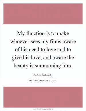 My function is to make whoever sees my films aware of his need to love and to give his love, and aware the beauty is summoning him Picture Quote #1