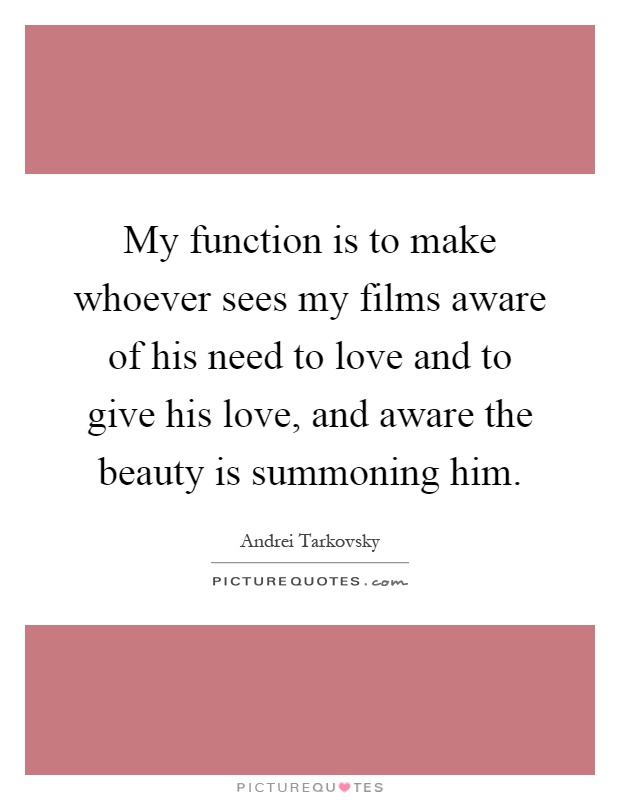 My function is to make whoever sees my films aware of his need to love and to give his love, and aware the beauty is summoning him Picture Quote #1