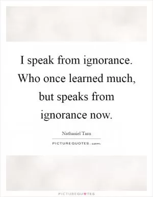 I speak from ignorance. Who once learned much, but speaks from ignorance now Picture Quote #1
