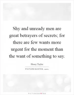 Shy and unready men are great betrayers of secrets; for there are few wants more urgent for the moment than the want of something to say Picture Quote #1