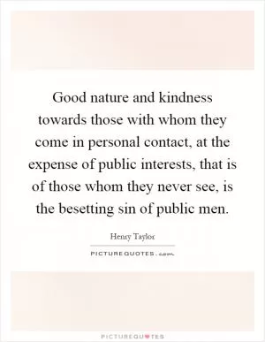 Good nature and kindness towards those with whom they come in personal contact, at the expense of public interests, that is of those whom they never see, is the besetting sin of public men Picture Quote #1