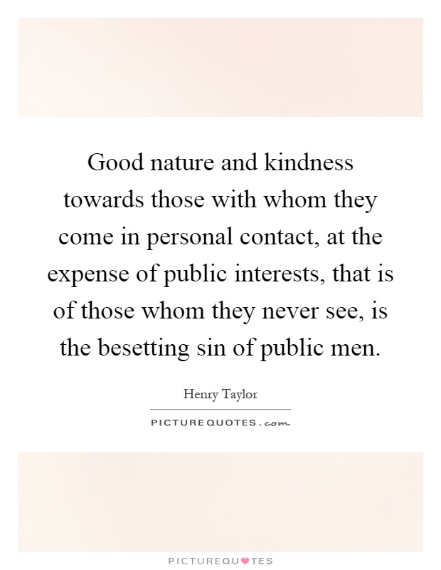 Good nature and kindness towards those with whom they come in personal contact, at the expense of public interests, that is of those whom they never see, is the besetting sin of public men Picture Quote #1