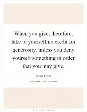 When you give, therefore, take to yourself no credit for generosity, unless you deny yourself something in order that you may give Picture Quote #1