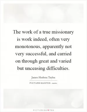 The work of a true missionary is work indeed, often very monotonous, apparently not very successful, and carried on through great and varied but unceasing difficulties Picture Quote #1
